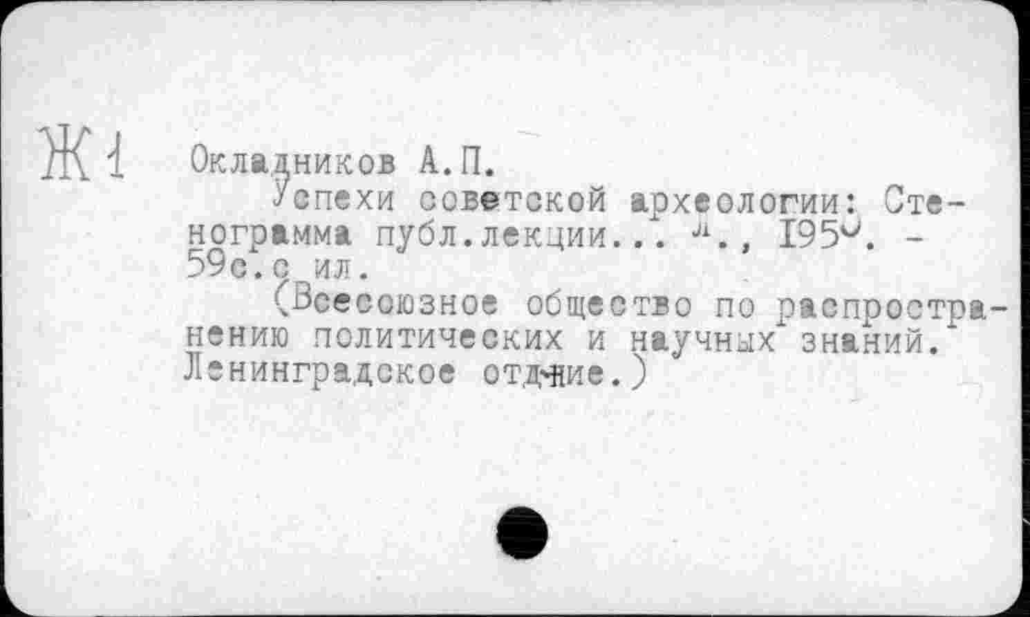 ﻿Ж1
Окладников А.П.
Успехи советской археологии: Стенограмма публ.лекции... л., I95v. -59с.с ил.
^Всесоюзное общество по распоостра-нению политических и научных знаний/ Ленинградское отдание.)